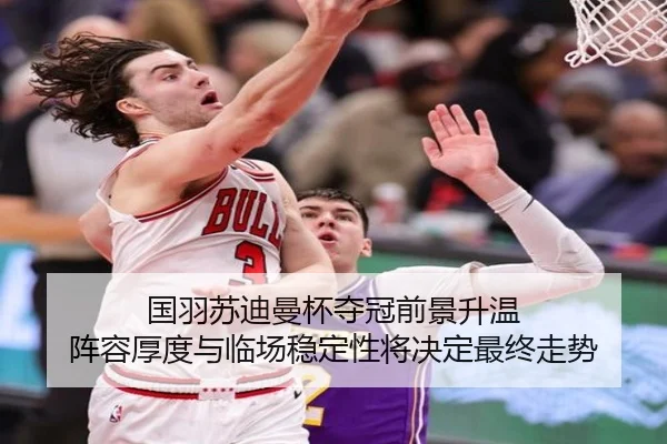 国羽苏迪曼杯夺冠前景升温 阵容厚度与临场稳定性将决定最终走势